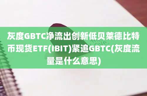 灰度GBTC净流出创新低贝莱德比特币现货ETF(IBIT)紧追GBTC(灰度流量是什么意思)