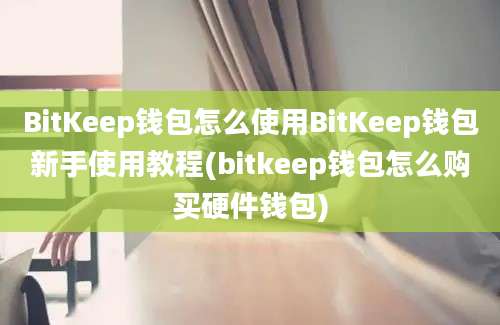 BitKeep钱包怎么使用BitKeep钱包新手使用教程(bitkeep钱包怎么购买硬件钱包)