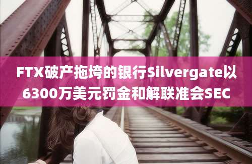 FTX破产拖垮的银行Silvergate以6300万美元罚金和解联准会SEC