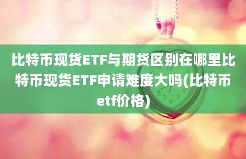 比特币现货ETF与期货区别在哪里比特币现货ETF申请难度大吗(比特币etf价格)