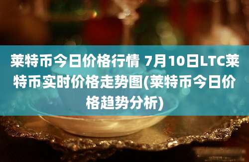 莱特币今日价格行情 7月10日LTC莱特币实时价格走势图(莱特币今日价格趋势分析)