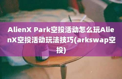 AlienX Park空投活动怎么玩AlienX空投活动玩法技巧(arkswap空投)