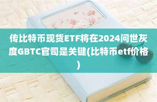 传比特币现货ETF将在2024问世灰度GBTC官司是关键(比特币etf价格)