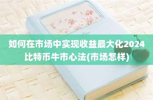 如何在市场中实现收益最大化2024比特币牛市心法(市场怎样)