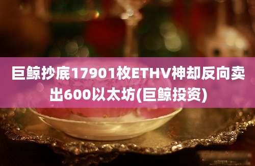 巨鲸抄底17901枚ETHV神却反向卖出600以太坊(巨鲸投资)