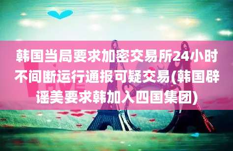 韩国当局要求加密交易所24小时不间断运行通报可疑交易(韩国辟谣美要求韩加入四国集团)