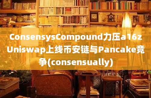 ConsensysCompound力压a16zUniswap上线币安链与Pancake竞争(consensually)