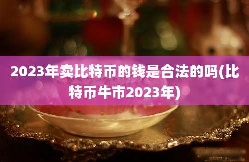 2023年卖比特币的钱是合法的吗(比特币牛市2023年)