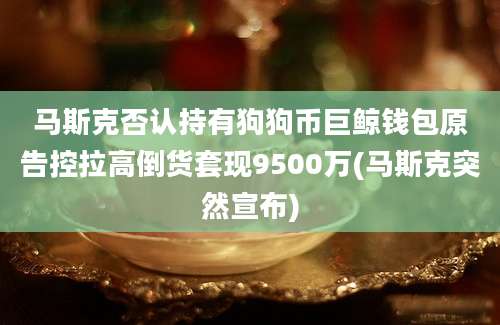 马斯克否认持有狗狗币巨鲸钱包原告控拉高倒货套现9500万(马斯克突然宣布)