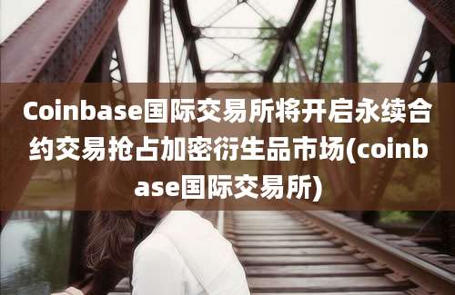 Coinbase国际交易所将开启永续合约交易抢占加密衍生品市场(coinbase国际交易所)