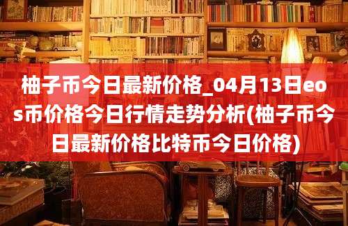 柚子币今日最新价格_04月13日eos币价格今日行情走势分析(柚子币今日最新价格比特币今日价格)