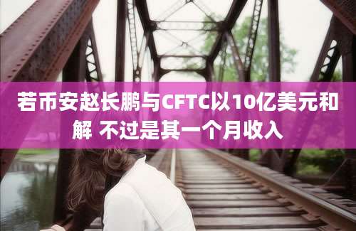 若币安赵长鹏与CFTC以10亿美元和解 不过是其一个月收入