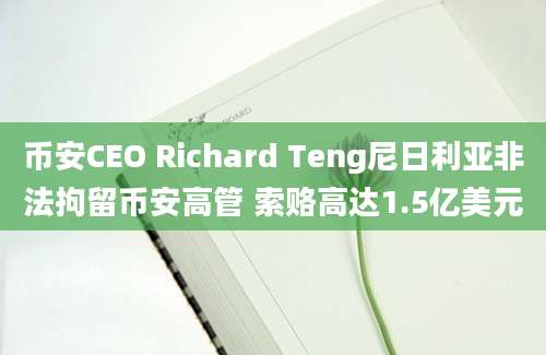 币安CEO Richard Teng尼日利亚非法拘留币安高管 索赂高达1.5亿美元