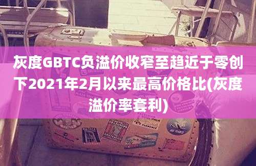 灰度GBTC负溢价收窄至趋近于零创下2021年2月以来最高价格比(灰度溢价率套利)