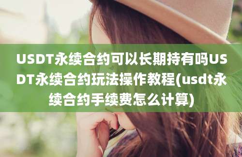 USDT永续合约可以长期持有吗USDT永续合约玩法操作教程(usdt永续合约手续费怎么计算)