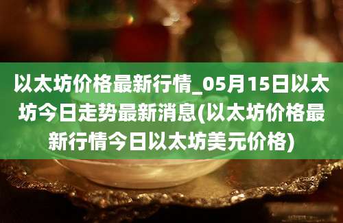 以太坊价格最新行情_05月15日以太坊今日走势最新消息(以太坊价格最新行情今日以太坊美元价格)