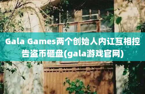 Gala Games两个创始人内讧互相控告盗币砸盘(gala游戏官网)