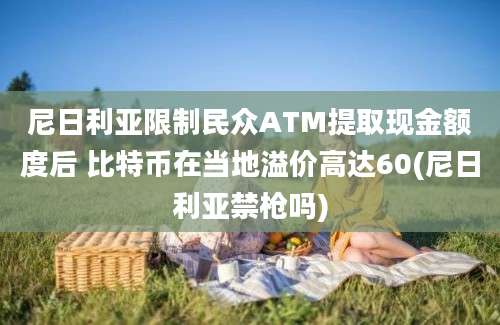 尼日利亚限制民众ATM提取现金额度后 比特币在当地溢价高达60(尼日利亚禁枪吗)