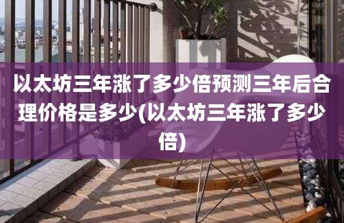 以太坊三年涨了多少倍预测三年后合理价格是多少(以太坊三年涨了多少倍)