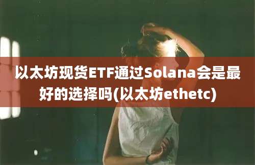 以太坊现货ETF通过Solana会是最好的选择吗(以太坊ethetc)