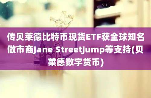 传贝莱德比特币现货ETF获全球知名做市商Jane StreetJump等支持(贝莱德数字货币)