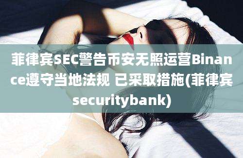 菲律宾SEC警告币安无照运营Binance遵守当地法规 已采取措施(菲律宾securitybank)