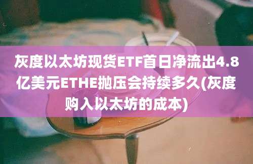 灰度以太坊现货ETF首日净流出4.8亿美元ETHE抛压会持续多久(灰度购入以太坊的成本)