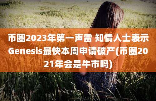 币圈2023年第一声雷 知情人士表示Genesis最快本周申请破产(币圈2021年会是牛市吗)