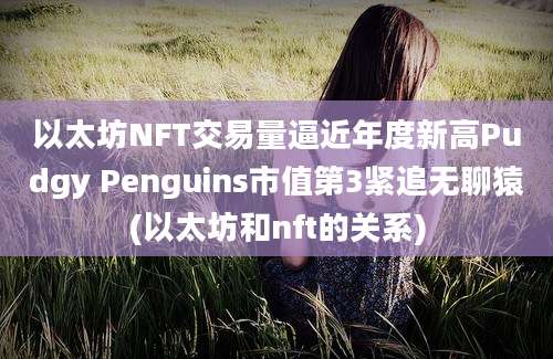 以太坊NFT交易量逼近年度新高Pudgy Penguins市值第3紧追无聊猿(以太坊和nft的关系)