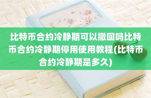 比特币合约冷静期可以撤回吗比特币合约冷静期停用使用教程(比特币合约冷静期是多久)