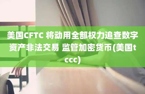 美国CFTC 将动用全部权力追查数字资产非法交易 监管加密货币(美国tccc)