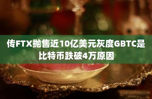 传FTX抛售近10亿美元灰度GBTC是比特币跌破4万原因