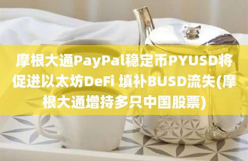 摩根大通PayPal稳定币PYUSD将促进以太坊DeFi 填补BUSD流失(摩根大通增持多只中国股票)