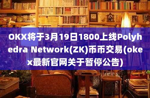 OKX将于3月19日1800上线Polyhedra Network(ZK)币币交易(okex最新官网关于暂停公告)